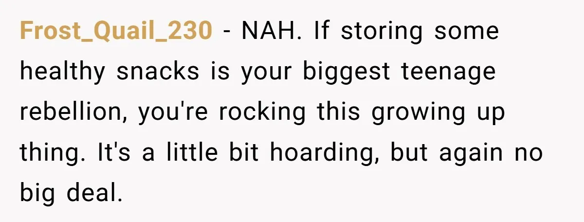 Frost_Quail_230 − NAH. If storing some healthy snacks is your biggest teenage rebellion, you're rocking this growing up thing. It's a little bit hoarding, but again no big deal.