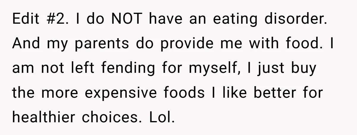 Edit #2. I do NOT have an eating disorder. And my parents do provide me with food. I am not left fending for myself, I just buy the more expensive...