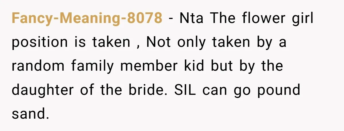 Fancy-Meaning-8078 − Nta The flower girl position is taken , Not only taken by a random family member kid but by the daughter of the bride. SIL can go pound...