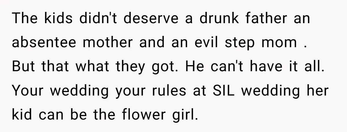 The kids didn't deserve a drunk father an absentee mother and an evil step mom . But that what they got. He can't have it all. Your wedding your rules...