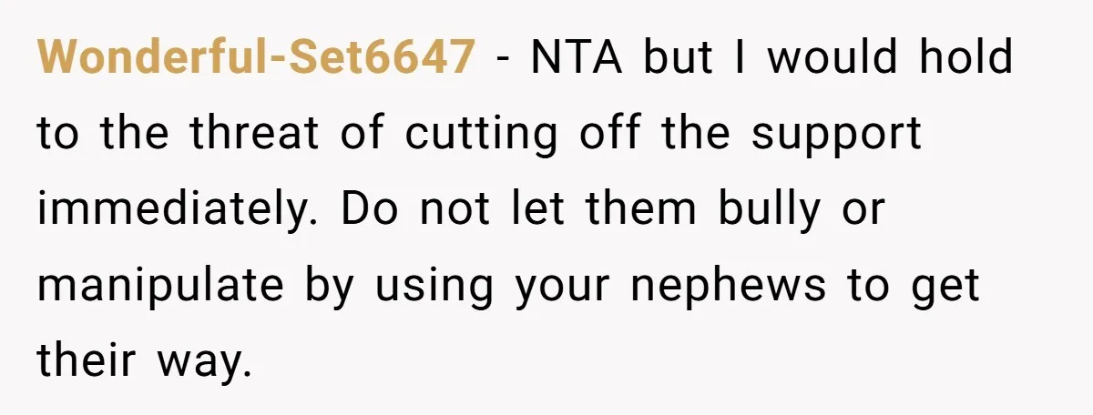 Wonderful-Set6647 − NTA but I would hold to the threat of cutting off the support immediately. Do not let them bully or manipulate by using your nephews to get their...