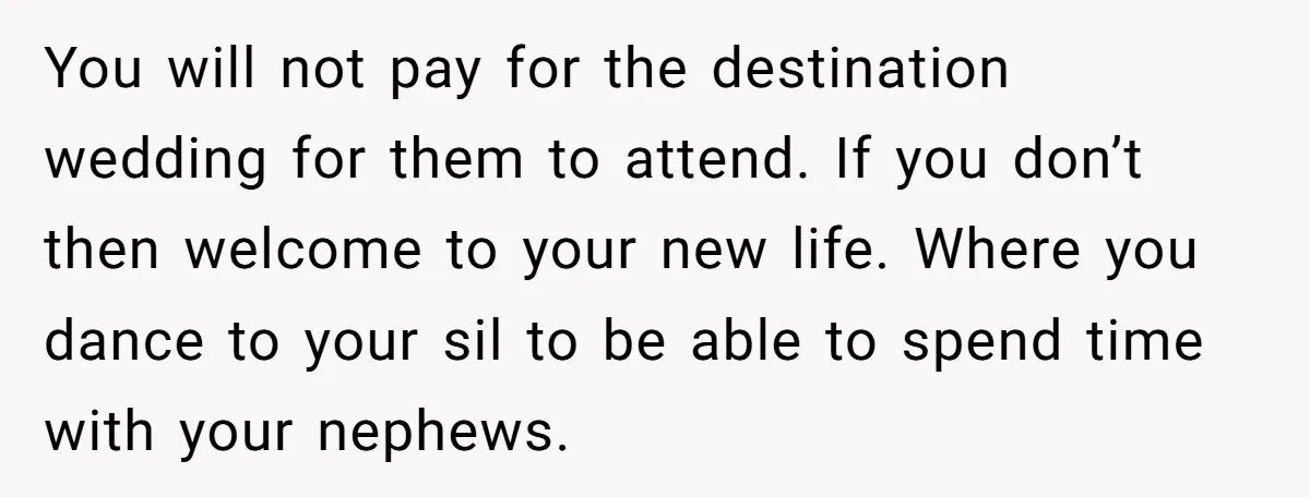 You will not pay for the destination wedding for them to attend. If you don’t then welcome to your new life. Where you dance to your sil to be able...