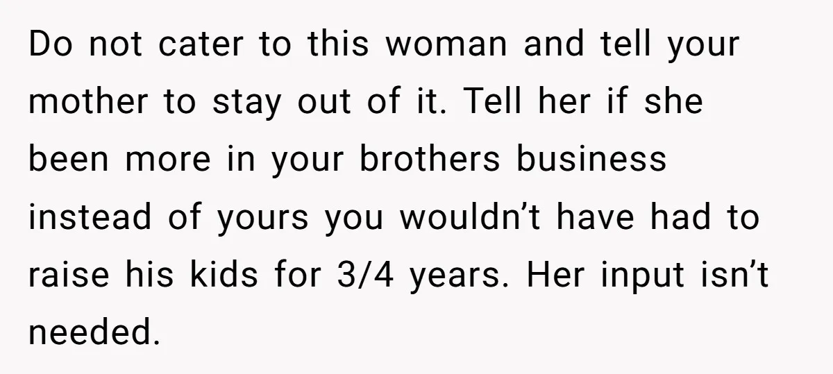 Do not cater to this woman and tell your mother to stay out of it. Tell her if she been more in your brothers business instead of yours you wouldn’t...