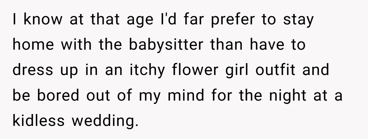 I know at that age I'd far prefer to stay home with the babysitter than have to dress up in an itchy flower girl outfit and be bored out of...