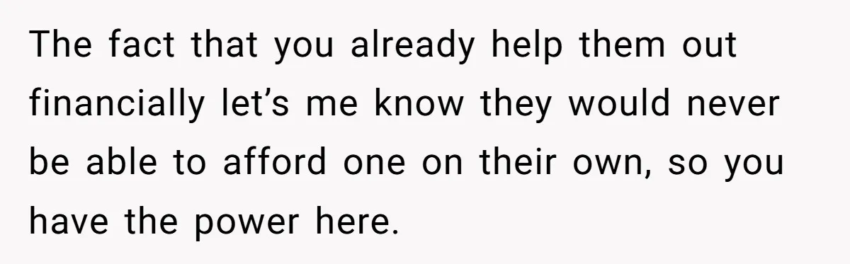 The fact that you already help them out financially let’s me know they would never be able to afford one on their own, so you have the power here.