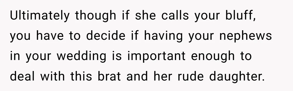 Ultimately though if she calls your bluff, you have to decide if having your nephews in your wedding is important enough to deal with this brat and her rude daughter.