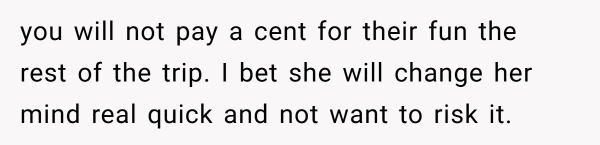 you will not pay a cent for their fun the rest of the trip. I bet she will change her mind real quick and not want to risk it.
