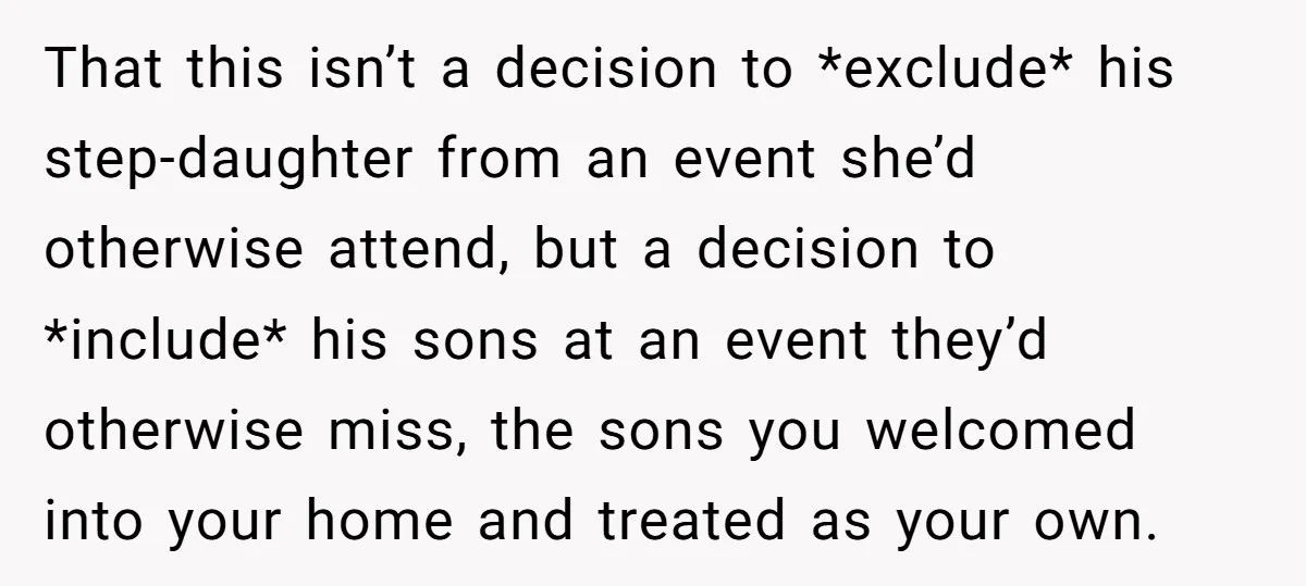 That this isn’t a decision to *exclude* his step-daughter from an event she’d otherwise attend, but a decision to *include* his sons at an event they’d otherwise miss, the sons...