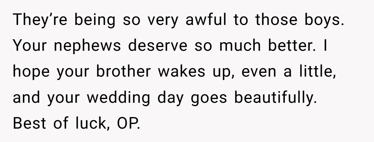 They’re being so very awful to those boys. Your nephews deserve so much better. I hope your brother wakes up, even a little, and your wedding day goes beautifully. Best...