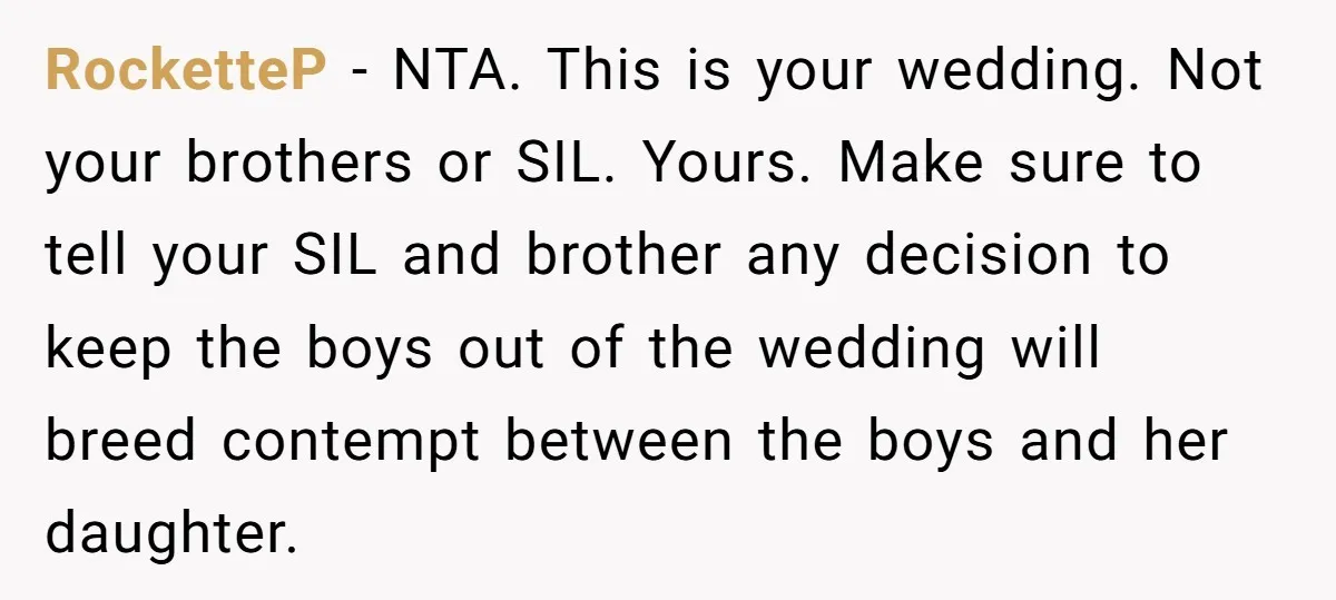 RocketteP − NTA. This is your wedding. Not your brothers or SIL. Yours. Make sure to tell your SIL and brother any decision to keep the boys out of the...