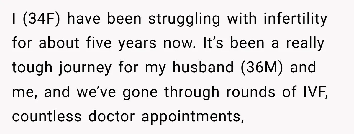 I (34F) have been struggling with infertility for about five years now. It’s been a really tough journey for my husband (36M) and me, and we’ve gone through rounds of...