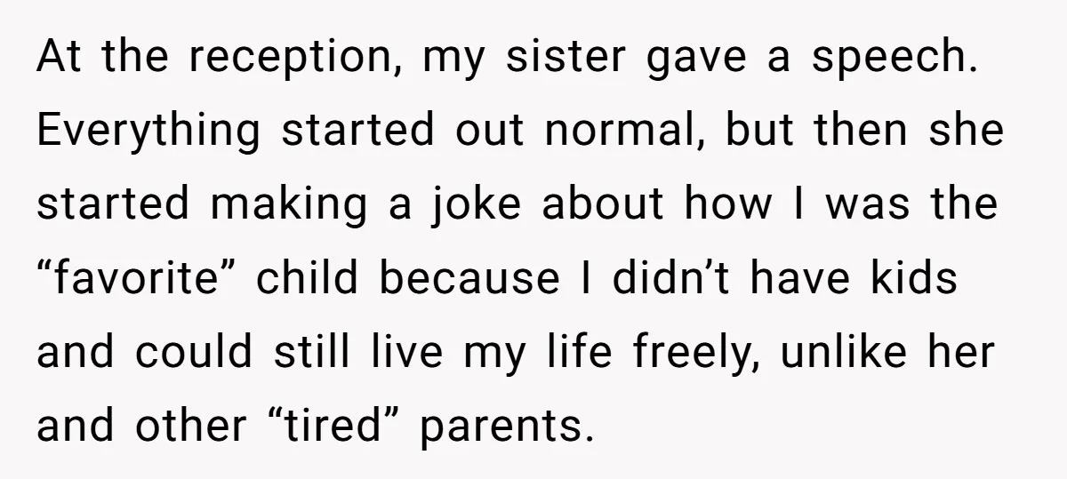 At the reception, my sister gave a speech. Everything started out normal, but then she started making a joke about how I was the “favorite” child because I didn’t have...