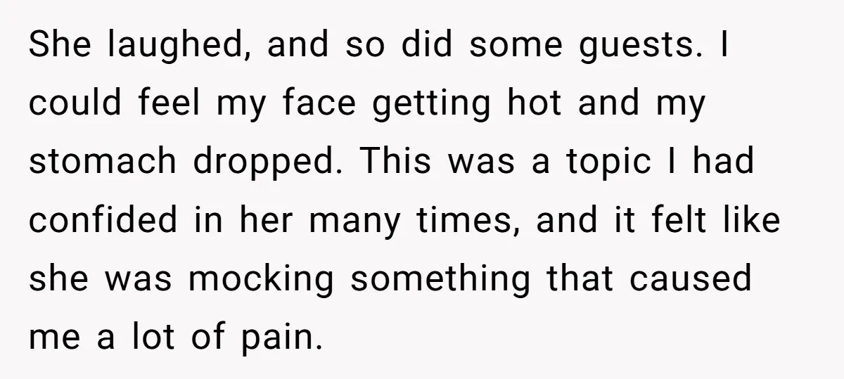 She laughed, and so did some guests. I could feel my face getting hot and my stomach dropped. This was a topic I had confided in her many times, and...