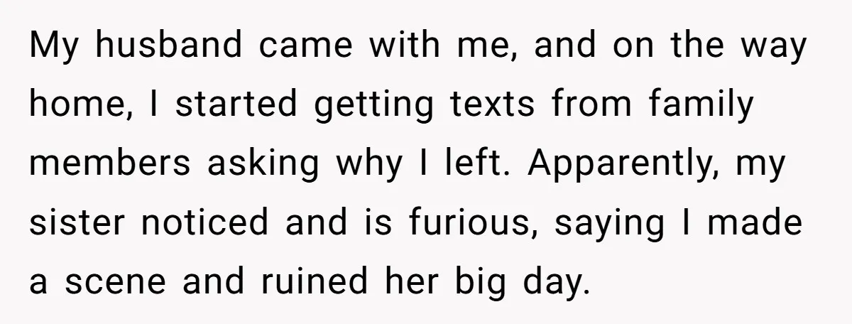 My husband came with me, and on the way home, I started getting texts from family members asking why I left. Apparently, my sister noticed and is furious, saying I...