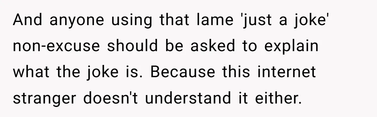 And anyone using that lame 'just a joke' non-excuse should be asked to explain what the joke is. Because this internet stranger doesn't understand it either.