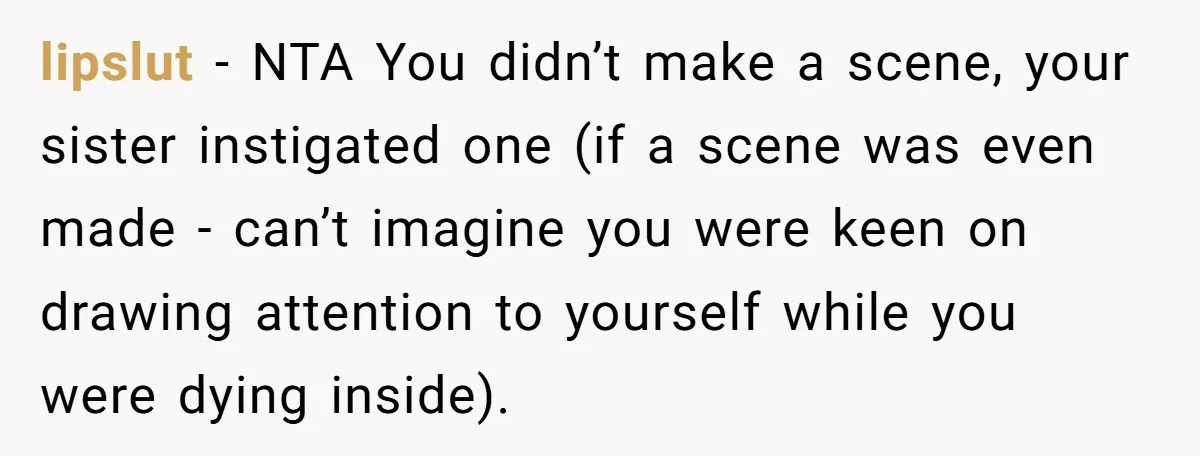 lipslut − NTA You didn’t make a scene, your sister instigated one (if a scene was even made - can’t imagine you were keen on drawing attention to yourself while...