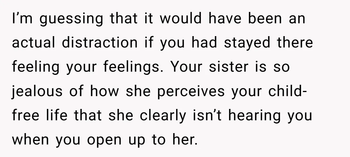 I’m guessing that it would have been an actual distraction if you had stayed there feeling your feelings. Your sister is so jealous of how she perceives your child-free life...