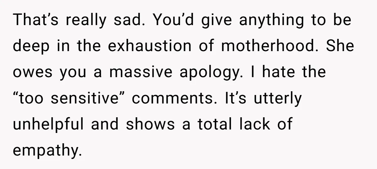 That’s really sad. You’d give anything to be deep in the exhaustion of motherhood. She owes you a massive apology. I hate the “too sensitive” comments. It’s utterly unhelpful and...