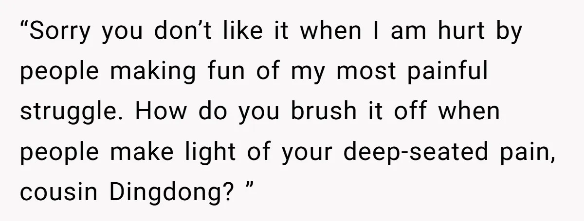 “Sorry you don’t like it when I am hurt by people making fun of my most painful struggle. How do you brush it off when people make light of your...