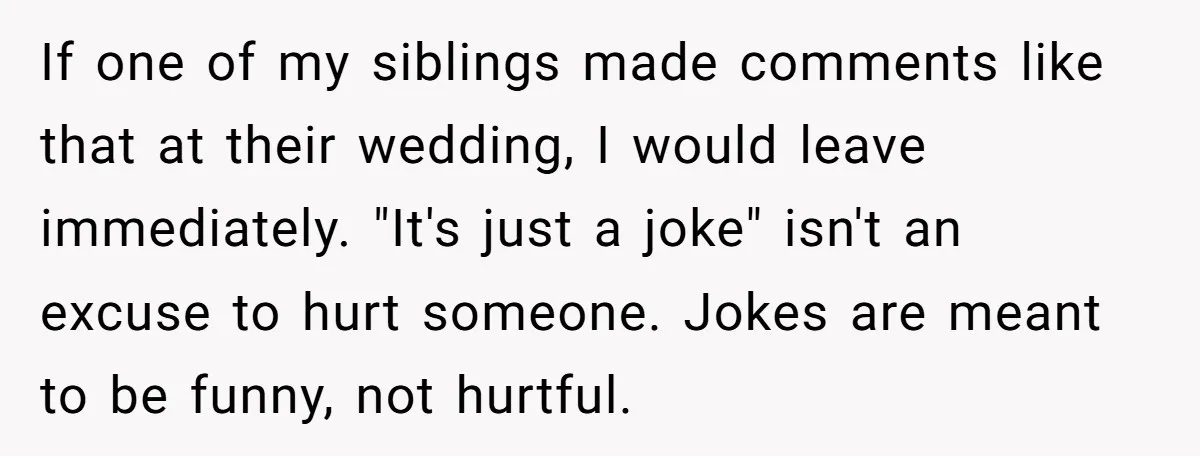 If one of my siblings made comments like that at their wedding, I would leave immediately. "It's just a joke" isn't an excuse to hurt someone. Jokes are meant to...