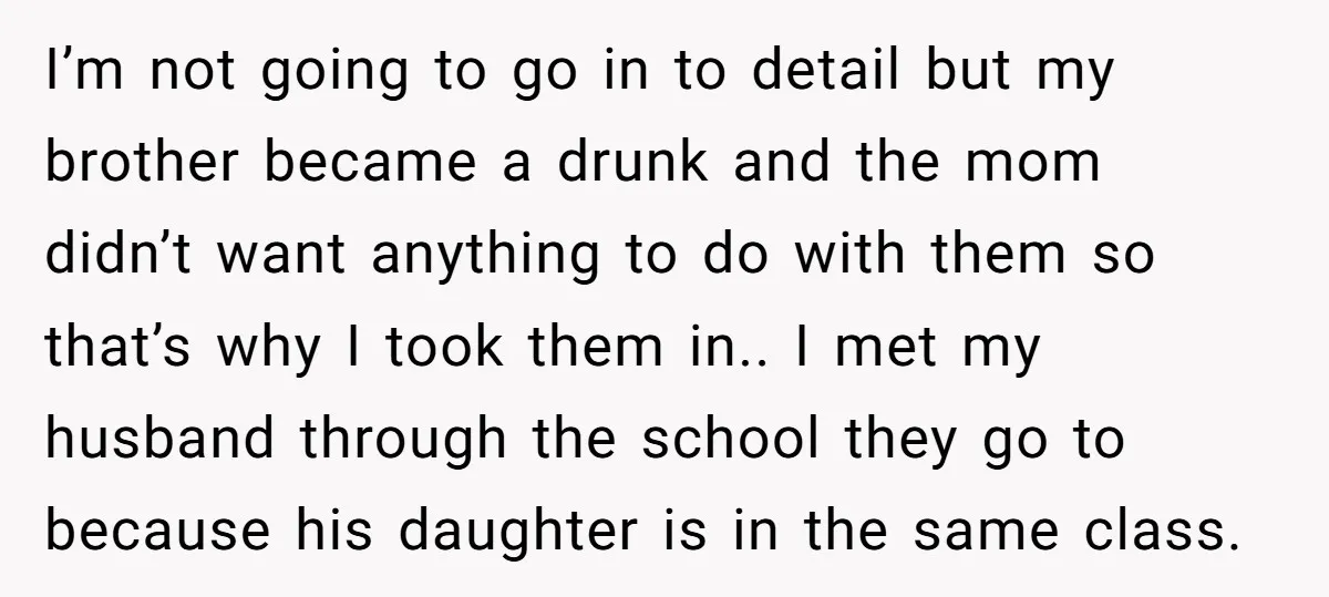 I’m not going to go in to detail but my brother became a drunk and the mom didn’t want anything to do with them so that’s why I took them...
