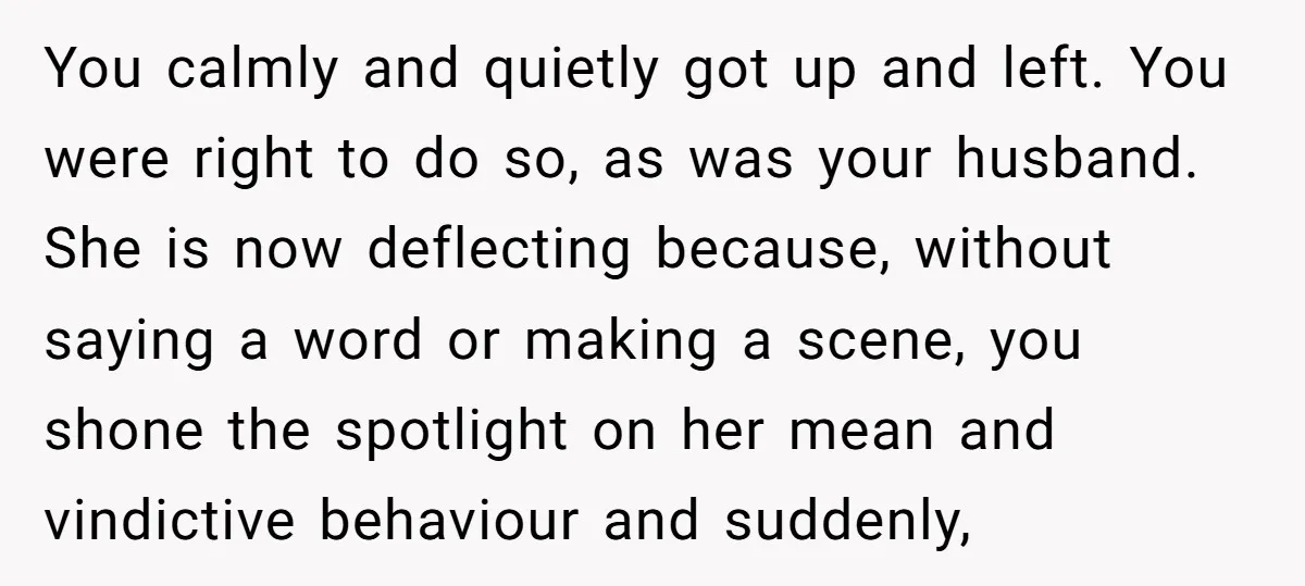 You calmly and quietly got up and left. You were right to do so, as was your husband. She is now deflecting because, without saying a word or making a...