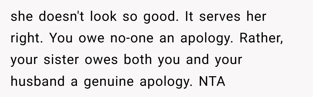 she doesn't look so good. It serves her right. You owe no-one an apology. Rather, your sister owes both you and your husband a genuine apology. NTA