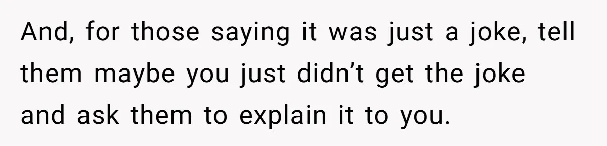 And, for those saying it was just a joke, tell them maybe you just didn’t get the joke and ask them to explain it to you.