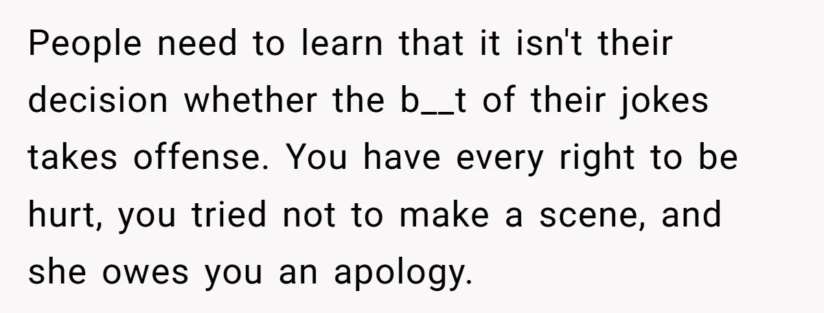 People need to learn that it isn't their decision whether the b__t of their jokes takes offense. You have every right to be hurt, you tried not to make a...