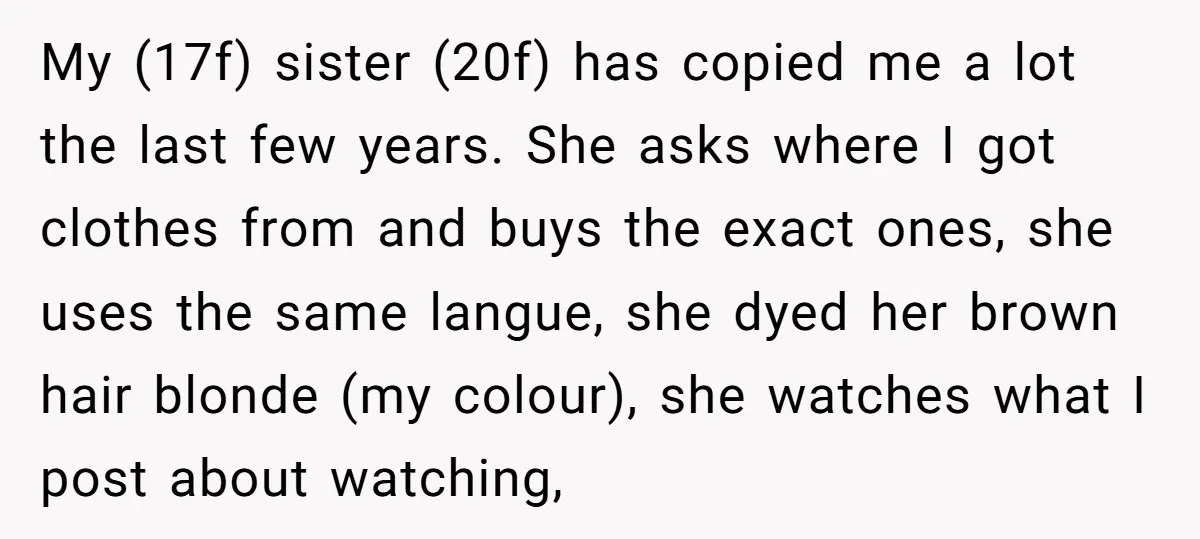 My (17f) sister (20f) has copied me a lot the last few years. She asks where I got clothes from and buys the exact ones, she uses the same langue,...