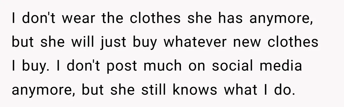 I don't wear the clothes she has anymore, but she will just buy whatever new clothes I buy. I don't post much on social media anymore, but she still knows...