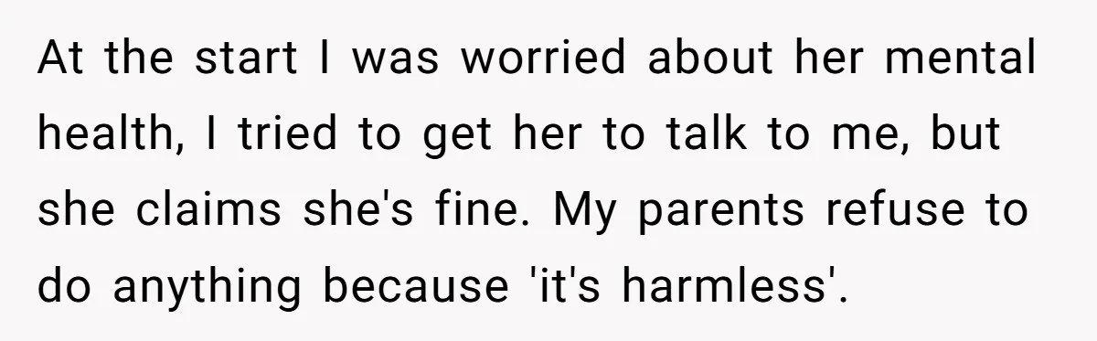 At the start I was worried about her mental health, I tried to get her to talk to me, but she claims she's fine. My parents refuse to do anything...
