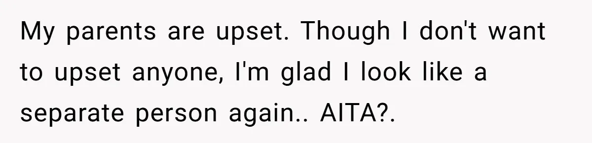 My parents are upset. Though I don't want to upset anyone, I'm glad I look like a separate person again.. AITA?.