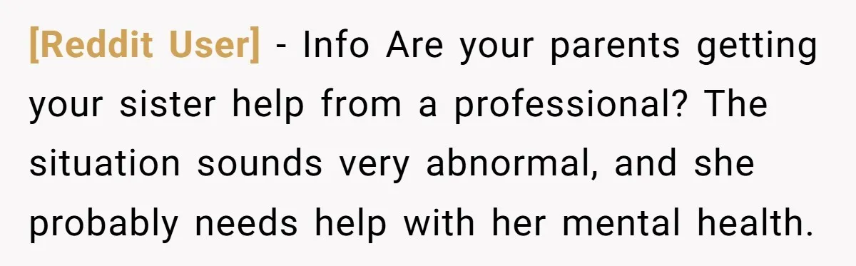 [Reddit User] − Info Are your parents getting your sister help from a professional? The situation sounds very abnormal, and she probably needs help with her mental health.