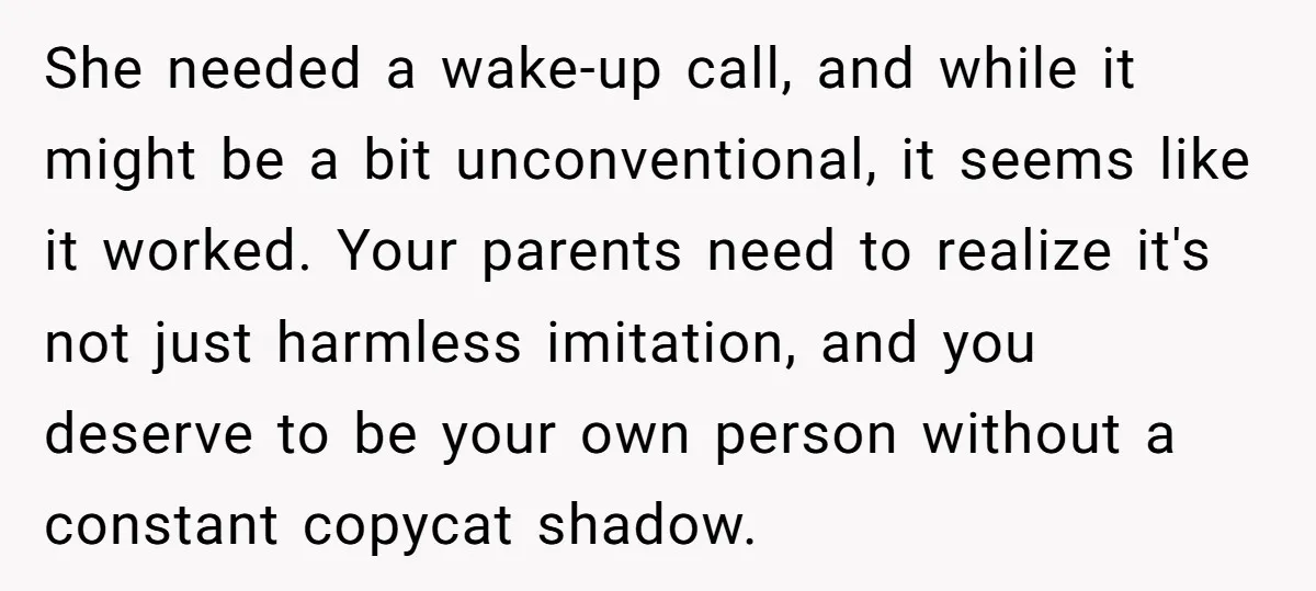 She needed a wake-up call, and while it might be a bit unconventional, it seems like it worked. Your parents need to realize it's not just harmless imitation, and you...