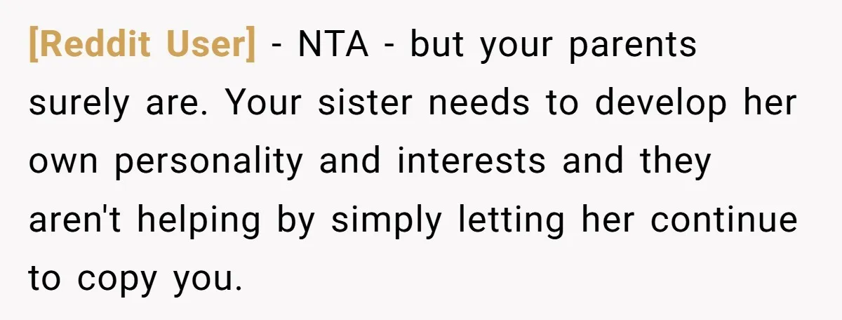 [Reddit User] − NTA - but your parents surely are. Your sister needs to develop her own personality and interests and they aren't helping by simply letting her continue to...