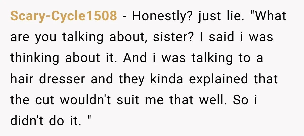 Scary-Cycle1508 − Honestly? just lie. "What are you talking about, sister? I said i was thinking about it. And i was talking to a hair dresser and they kinda explained...