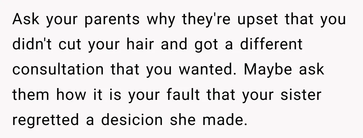 Ask your parents why they're upset that you didn't cut your hair and got a different consultation that you wanted. Maybe ask them how it is your fault that your...