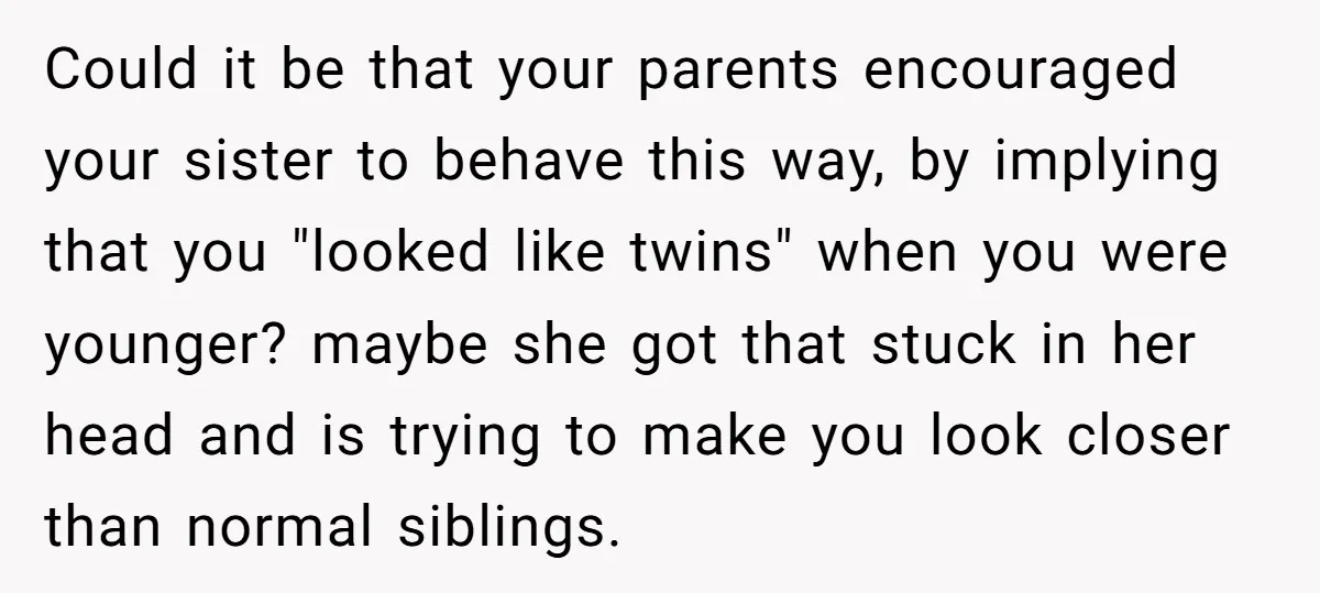 Could it be that your parents encouraged your sister to behave this way, by implying that you "looked like twins" when you were younger? maybe she got that stuck in...