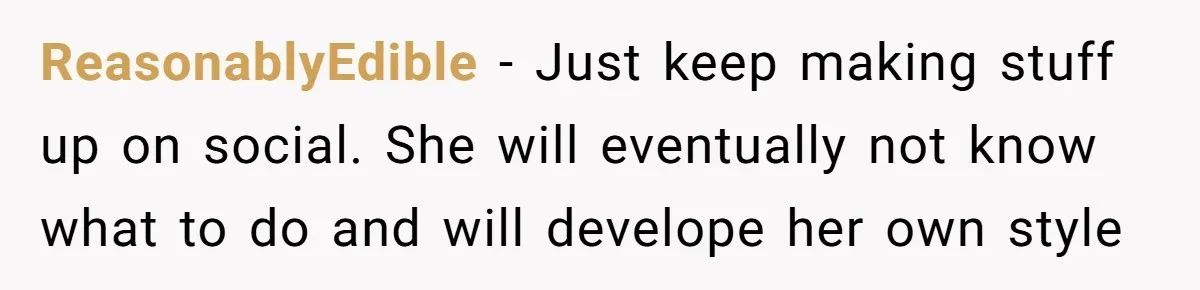 ReasonablyEdible − Just keep making stuff up on social. She will eventually not know what to do and will develope her own style