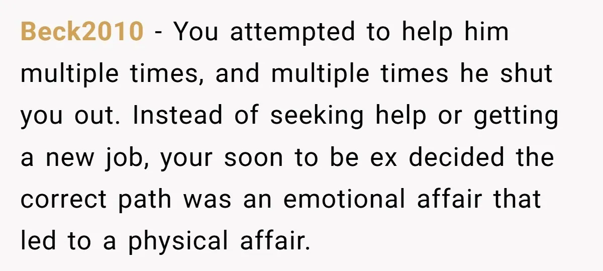 Beck2010 − You attempted to help him multiple times, and multiple times he shut you out. Instead of seeking help or getting a new job, your soon to be ex...