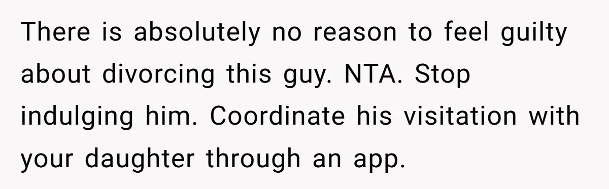 There is absolutely no reason to feel guilty about divorcing this guy. NTA. Stop indulging him. Coordinate his visitation with your daughter through an app.