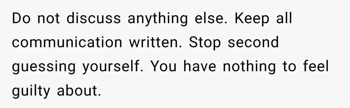 Do not discuss anything else. Keep all communication written. Stop second guessing yourself. You have nothing to feel guilty about.