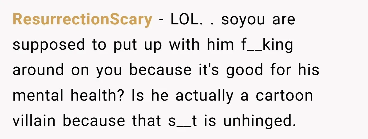 ResurrectionScary − LOL. . soyou are supposed to put up with him f__king around on you because it's good for his mental health? Is he actually a cartoon villain because...