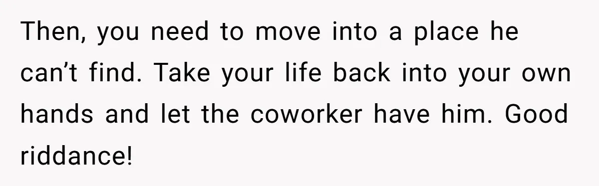 Then, you need to move into a place he can’t find. Take your life back into your own hands and let the coworker have him. Good riddance!