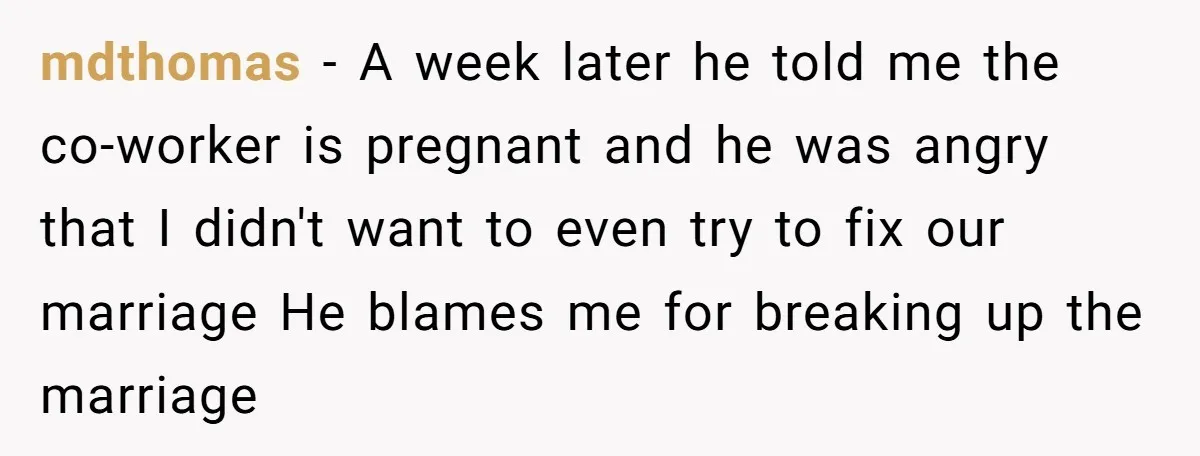 mdthomas − A week later he told me the co-worker is pregnant and he was angry that I didn't want to even try to fix our marriage He blames me...