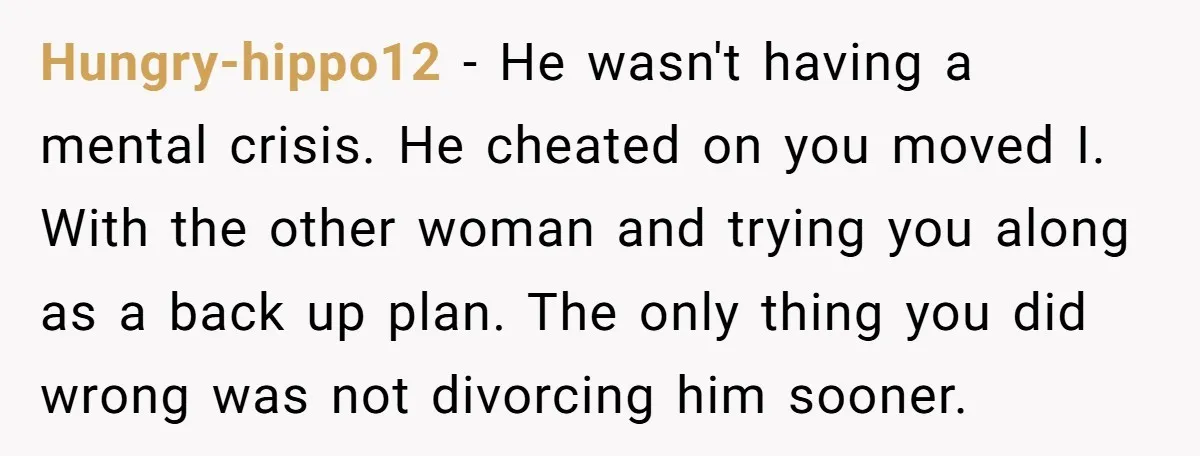 Hungry-hippo12 − He wasn't having a mental crisis. He cheated on you moved I. With the other woman and trying you along as a back up plan. The only thing...