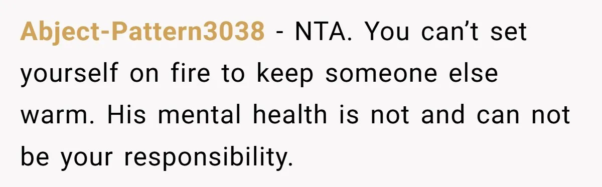 Abject-Pattern3038 − NTA. You can’t set yourself on fire to keep someone else warm. His mental health is not and can not be your responsibility.