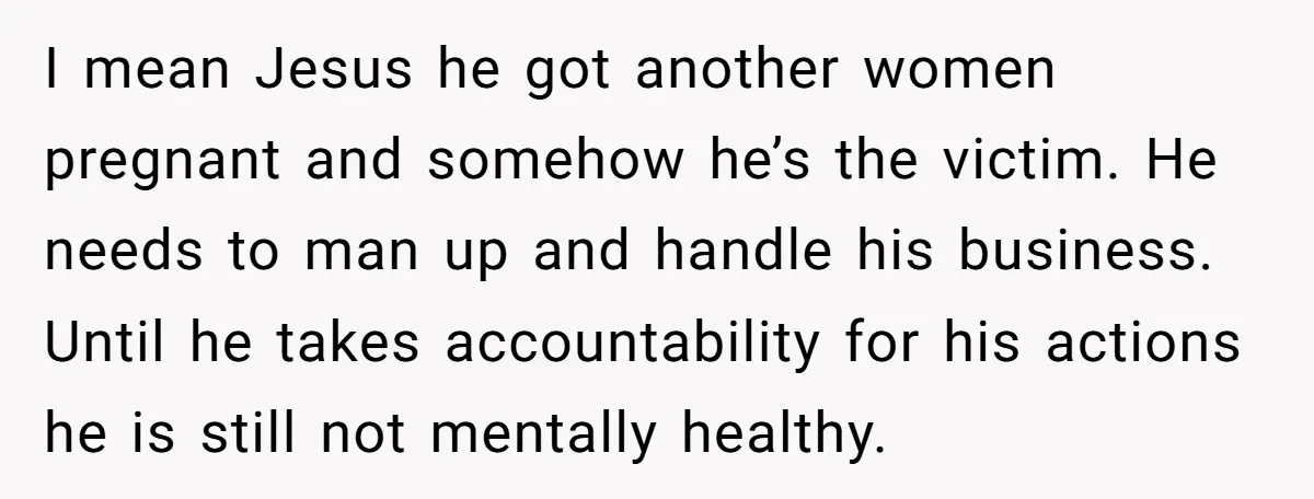 I mean Jesus he got another women pregnant and somehow he’s the victim. He needs to man up and handle his business. Until he takes accountability for his actions he...