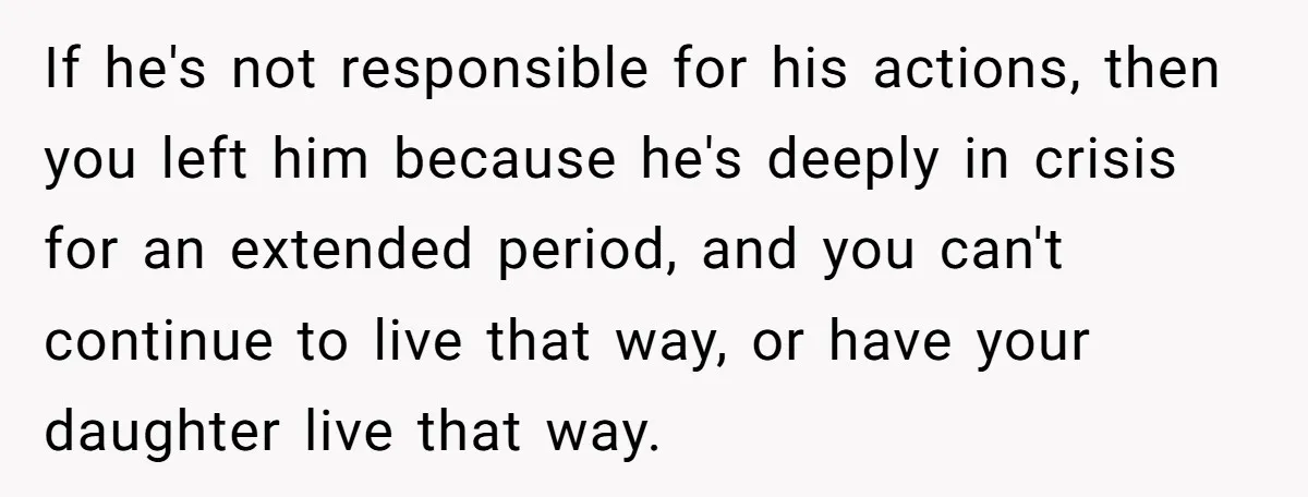 If he's not responsible for his actions, then you left him because he's deeply in crisis for an extended period, and you can't continue to live that way, or have...